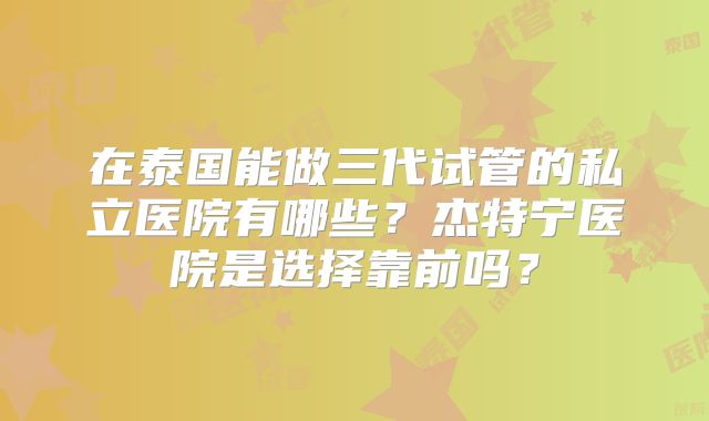 在泰国能做三代试管的私立医院有哪些?杰特宁医院是选择靠前吗?