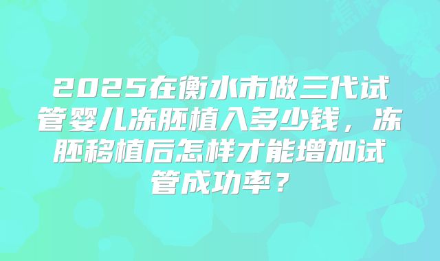 2025在衡水市做三代试管婴儿冻胚植入多少钱,冻胚移植后怎样才能增加试管成功率?