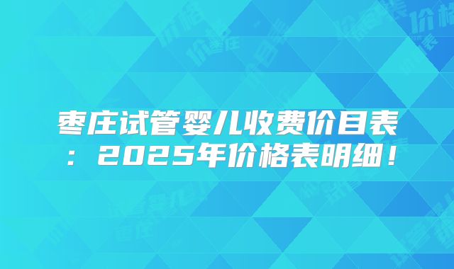 枣庄试管婴儿收费价目表：2025年价格表明细！