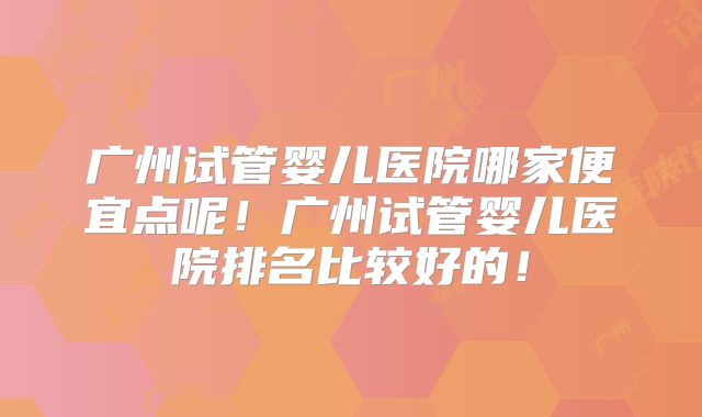 广州试管婴儿医院哪家便宜点呢！广州试管婴儿医院排名比较好的！