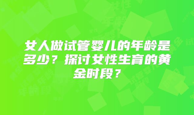 女人做试管婴儿的年龄是多少?探讨女性生育的黄金时段?