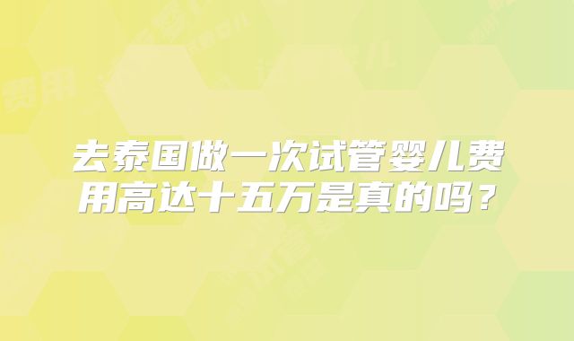 去泰国做一次试管婴儿费用高达十五万是真的吗?