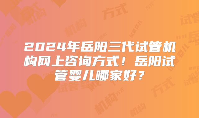 2024年岳阳三代试管机构网上咨询方式!岳阳试管婴儿哪家好?