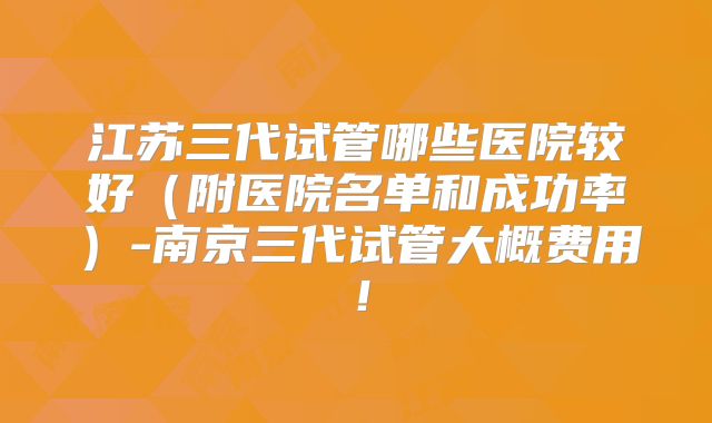 江苏三代试管哪些医院较好（附医院名单和成功率）-南京三代试管大概费用！