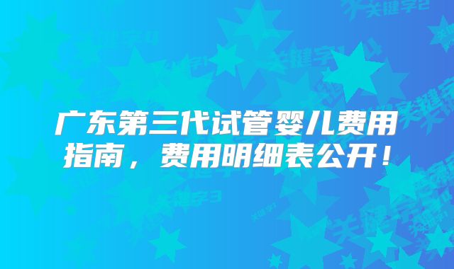 广东第三代试管婴儿费用指南，费用明细表公开！