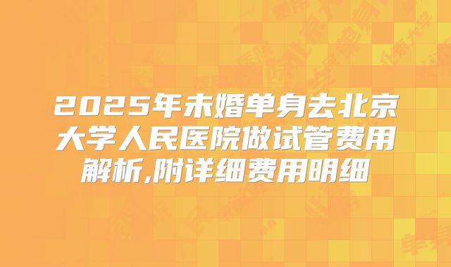 2025年未婚单身去北京大学人民医院做试管费用解析,附详细费用明细