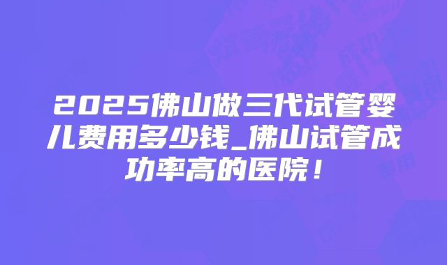 2025佛山做三代试管婴儿费用多少钱_佛山试管成功率高的医院!