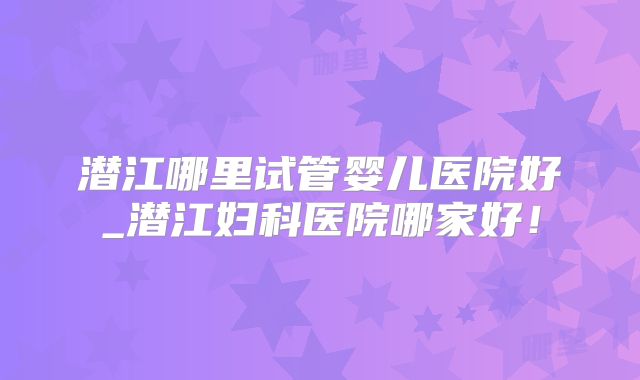 潜江哪里试管婴儿医院好_潜江妇科医院哪家好！