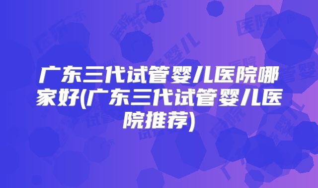 广东三代试管婴儿医院哪家好(广东三代试管婴儿医院推荐)