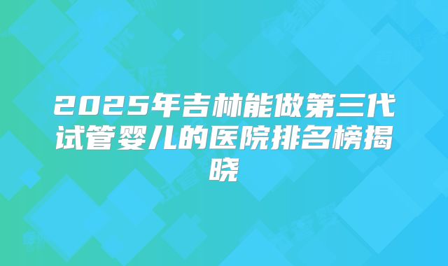 2025年吉林能做第三代试管婴儿的医院排名榜揭晓