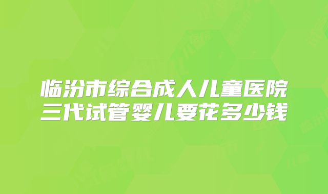 临汾市综合成人儿童医院三代试管婴儿要花多少钱