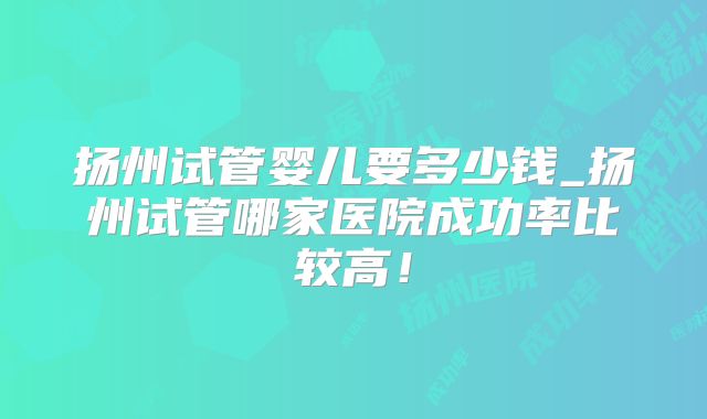 扬州试管婴儿要多少钱_扬州试管哪家医院成功率比较高!