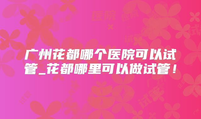 广州花都哪个医院可以试管_花都哪里可以做试管！