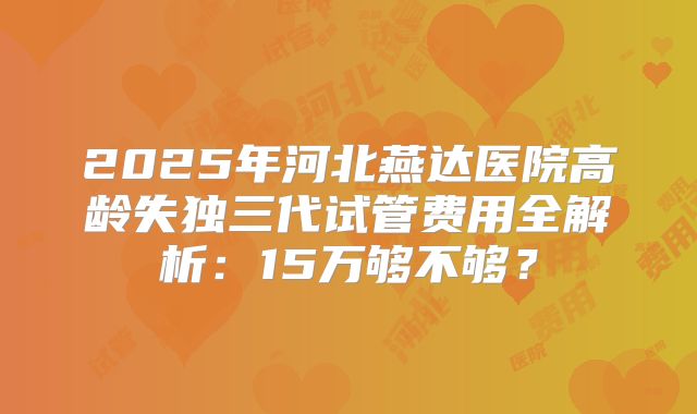 2025年河北燕达医院高龄失独三代试管费用全解析：15万够不够？