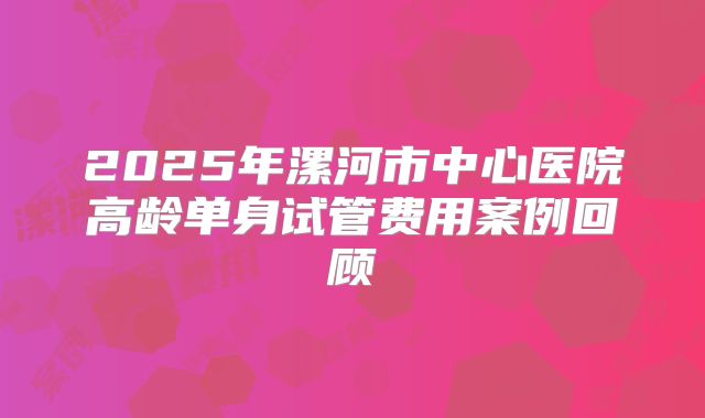2025年漯河市中心医院高龄单身试管费用案例回顾