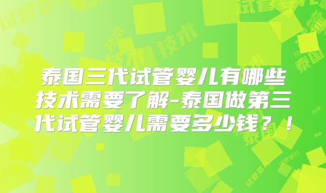 泰国三代试管婴儿有哪些技术需要了解-泰国做第三代试管婴儿需要多少钱？！