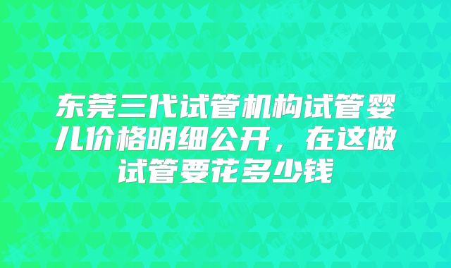 东莞三代试管机构试管婴儿价格明细公开，在这做试管要花多少钱