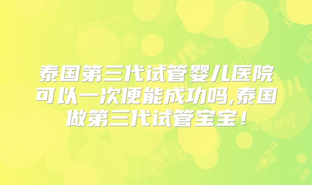 泰国第三代试管婴儿医院可以一次便能成功吗,泰国做第三代试管宝宝！