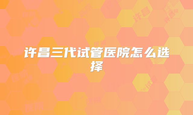 许昌三代试管医院怎么选择