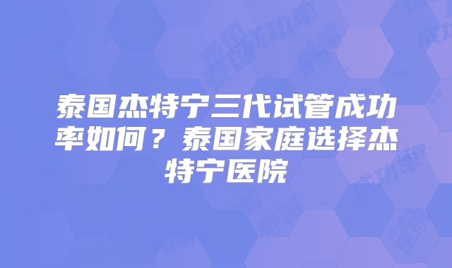 泰国杰特宁三代试管成功率如何?泰国家庭选择杰特宁医院