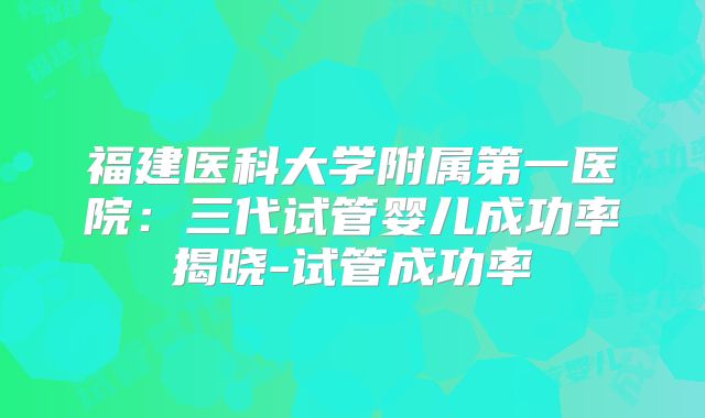 福建医科大学附属第一医院：三代试管婴儿成功率揭晓-试管成功率