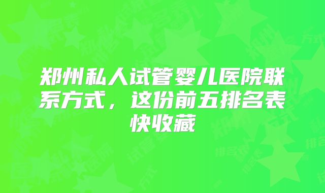 郑州私人试管婴儿医院联系方式，这份前五排名表快收藏