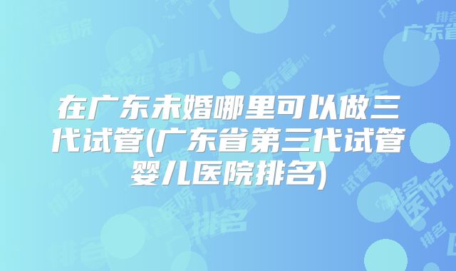 在广东未婚哪里可以做三代试管(广东省第三代试管婴儿医院排名)