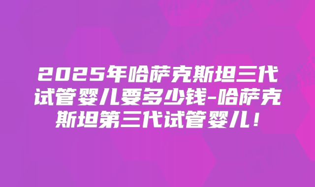 2025年哈萨克斯坦三代试管婴儿要多少钱-哈萨克斯坦第三代试管婴儿！