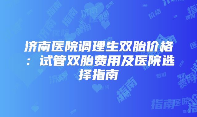 济南医院调理生双胎价格：试管双胎费用及医院选择指南