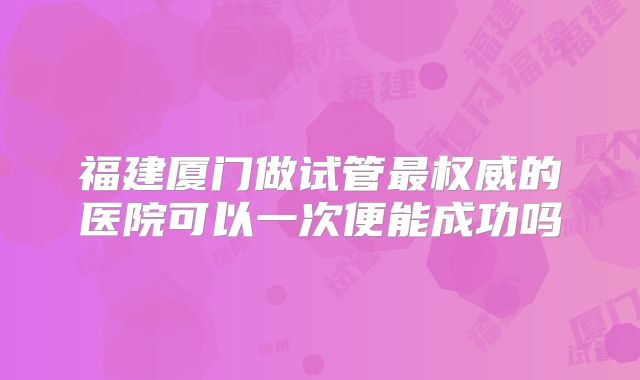 福建厦门做试管最权威的医院可以一次便能成功吗