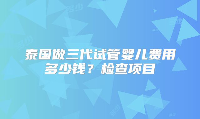 泰国做三代试管婴儿费用多少钱？检查项目