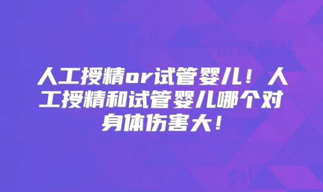 人工授精or试管婴儿！人工授精和试管婴儿哪个对身体伤害大！