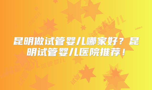 昆明做试管婴儿哪家好？昆明试管婴儿医院推荐！