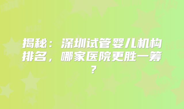 揭秘:深圳试管婴儿机构排名,哪家医院更胜一筹?