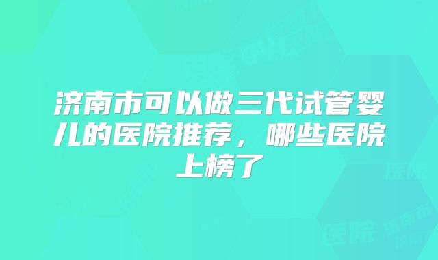 济南市可以做三代试管婴儿的医院推荐，哪些医院上榜了