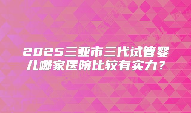 2025三亚市三代试管婴儿哪家医院比较有实力？
