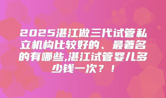 2025湛江做三代试管私立机构比较好的、最著名的有哪些,湛江试管婴儿多少钱一次？！