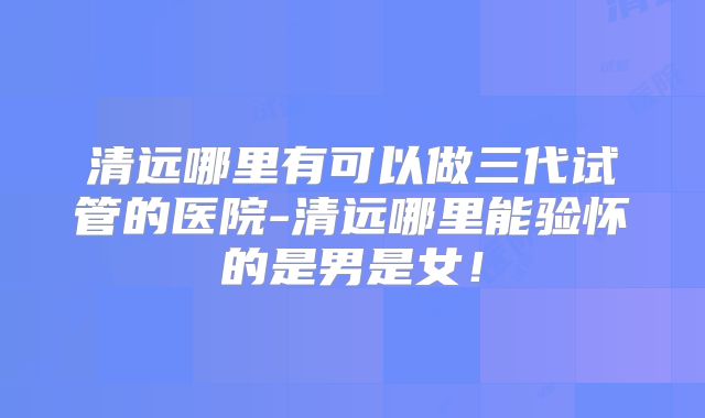 清远哪里有可以做三代试管的医院-清远哪里能验怀的是男是女！