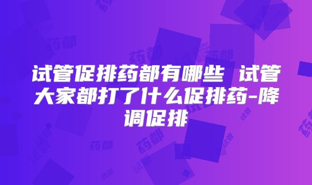 试管促排药都有哪些 试管大家都打了什么促排药-降调促排