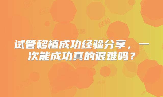 试管移植成功经验分享,一次能成功真的很难吗?