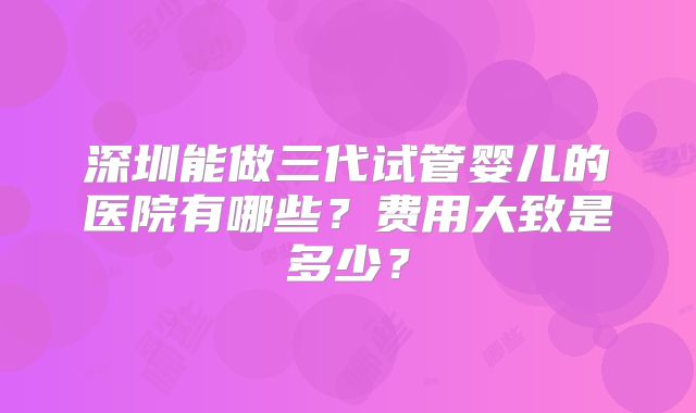 深圳能做三代试管婴儿的医院有哪些？费用大致是多少？