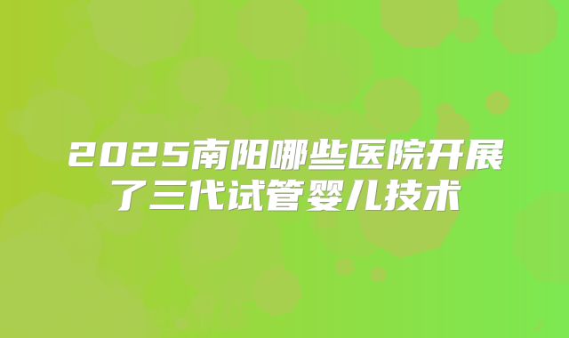 2025南阳哪些医院开展了三代试管婴儿技术