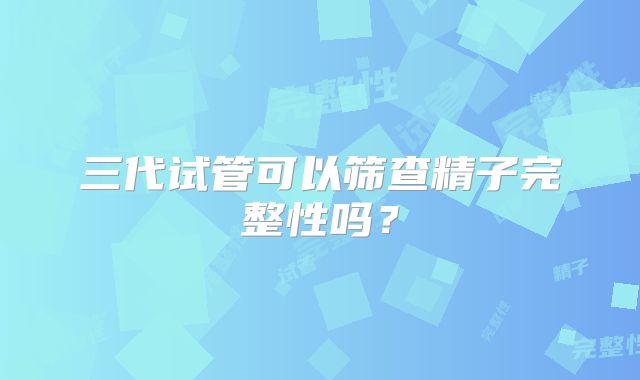三代试管可以筛查精子完整性吗?