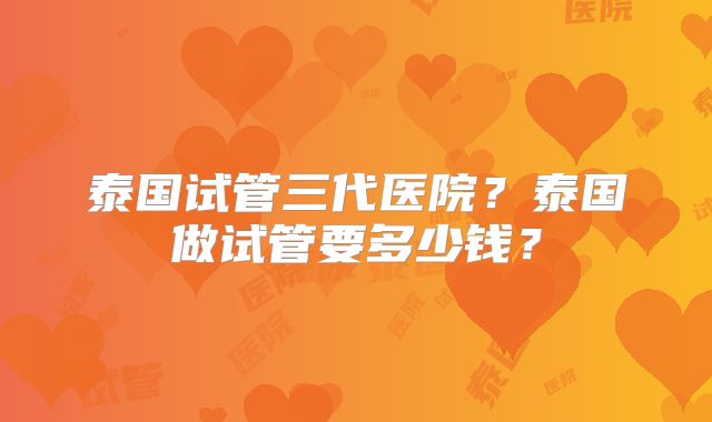 泰国试管三代医院?泰国做试管要多少钱?