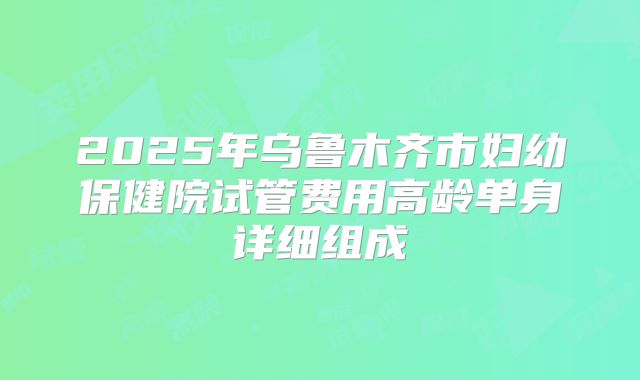 2025年乌鲁木齐市妇幼保健院试管费用高龄单身详细组成