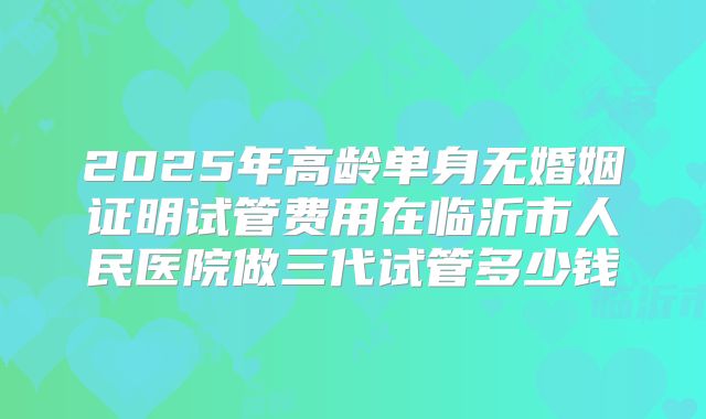 2025年高龄单身无婚姻证明试管费用在临沂市人民医院做三代试管多少钱