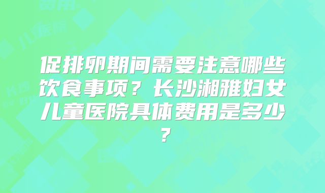 促排卵期间需要注意哪些饮食事项？长沙湘雅妇女儿童医院具体费用是多少？