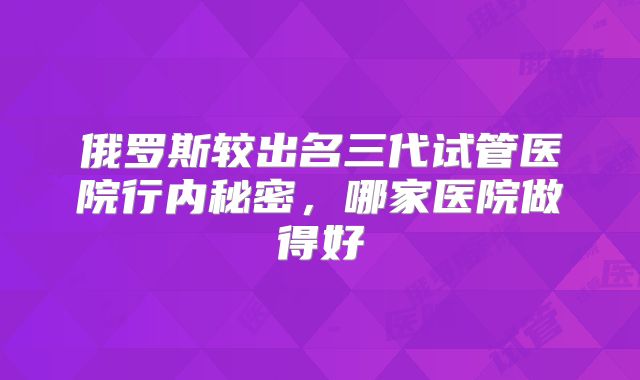 俄罗斯较出名三代试管医院行内秘密，哪家医院做得好