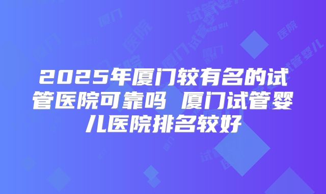 2025年厦门较有名的试管医院可靠吗 厦门试管婴儿医院排名较好