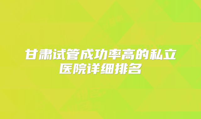 甘肃试管成功率高的私立医院详细排名